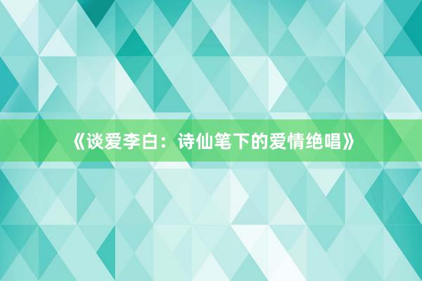 《谈爱李白：诗仙笔下的爱情绝唱》